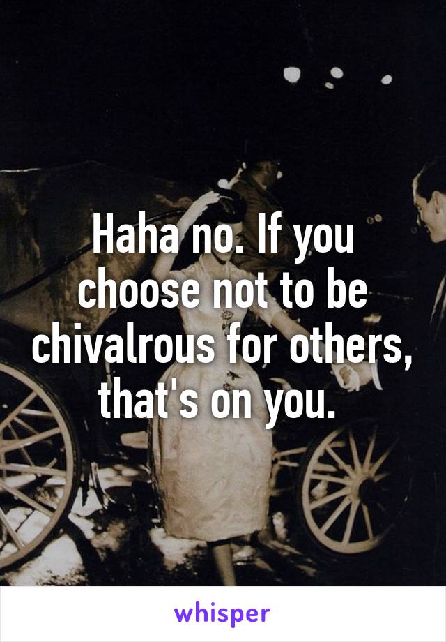 Haha no. If you choose not to be chivalrous for others, that's on you. 