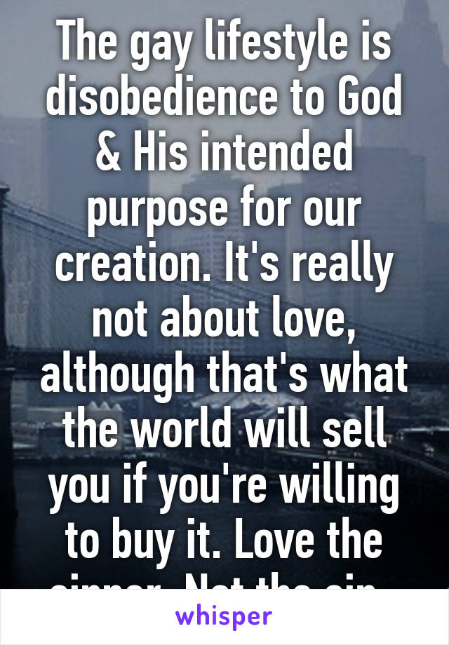 The gay lifestyle is disobedience to God & His intended purpose for our creation. It's really not about love, although that's what the world will sell you if you're willing to buy it. Love the sinner. Not the sin. 