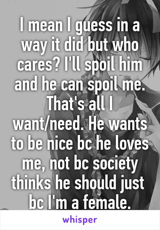 I mean I guess in a way it did but who cares? I'll spoil him and he can spoil me. That's all I want/need. He wants to be nice bc he loves me, not bc society thinks he should just  bc I'm a female.