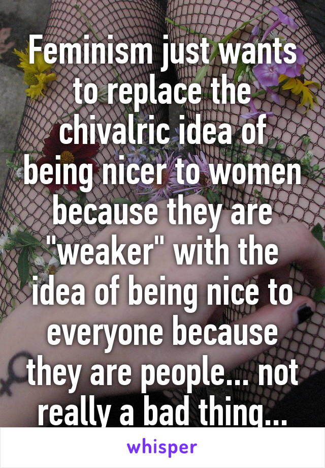 Feminism just wants to replace the chivalric idea of being nicer to women because they are "weaker" with the idea of being nice to everyone because they are people... not really a bad thing...