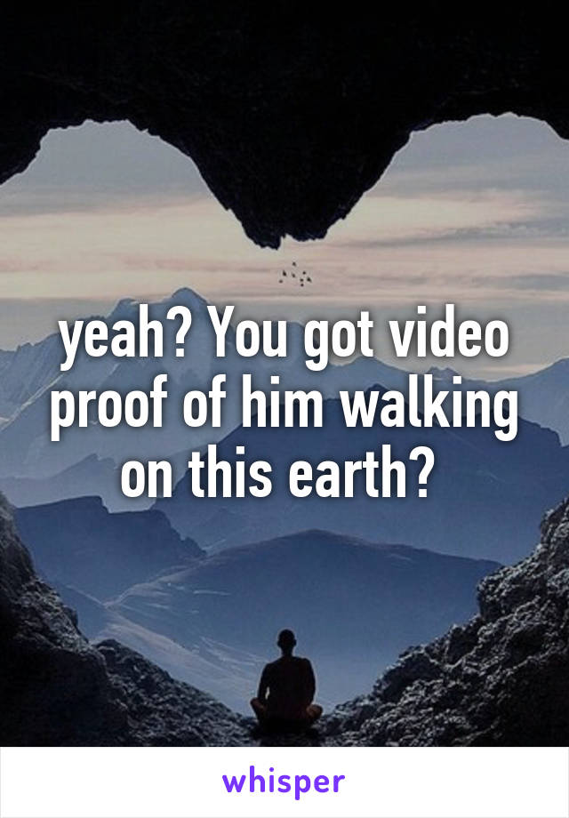 yeah? You got video proof of him walking on this earth? 