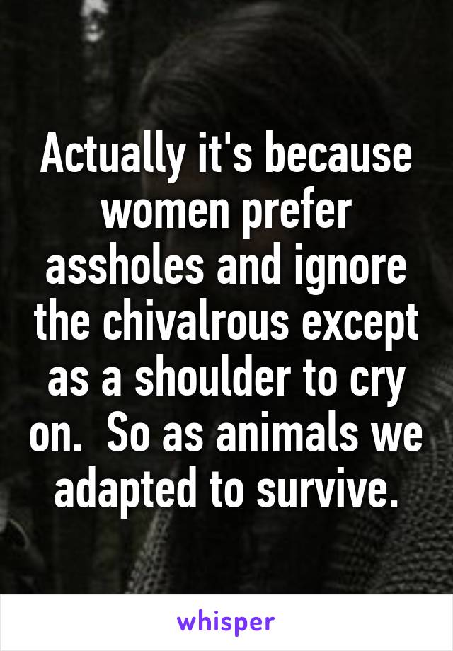 Actually it's because women prefer assholes and ignore the chivalrous except as a shoulder to cry on.  So as animals we adapted to survive.