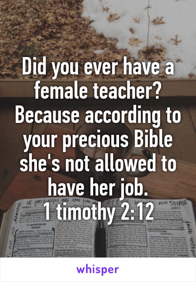 Did you ever have a female teacher? Because according to your precious Bible she's not allowed to have her job.
1 timothy 2:12