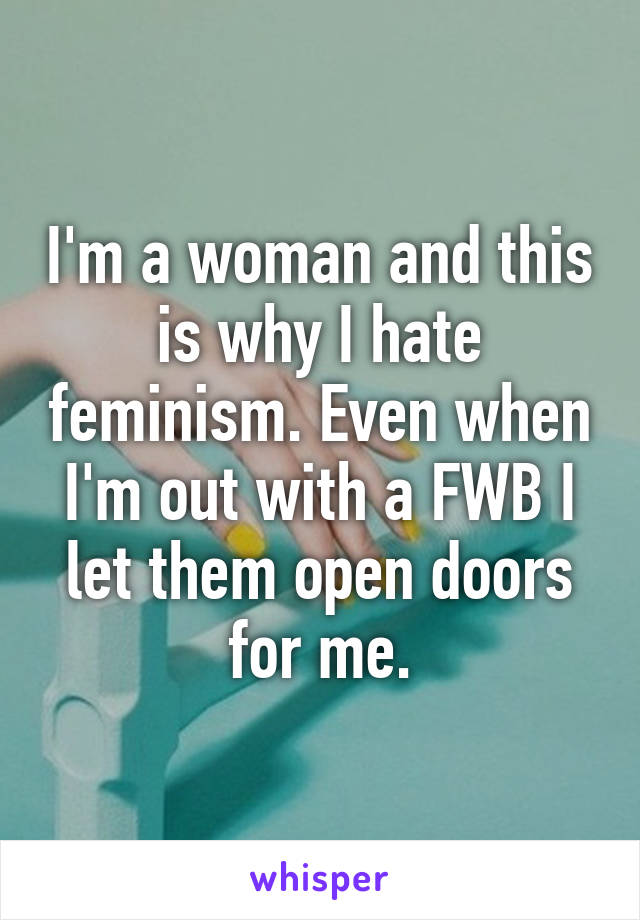 I'm a woman and this is why I hate feminism. Even when I'm out with a FWB I let them open doors for me.