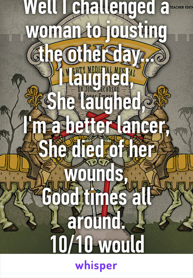 Well I challenged a woman to jousting the other day...
I laughed,
She laughed,
I'm a better lancer,
She died of her wounds,
Good times all around.
10/10 would challenge again.