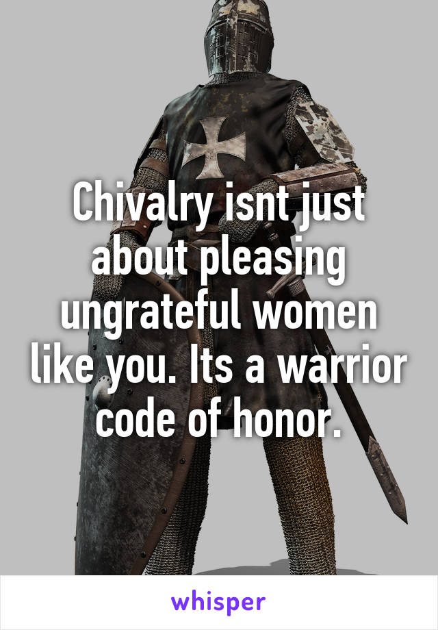 Chivalry isnt just about pleasing ungrateful women like you. Its a warrior code of honor.