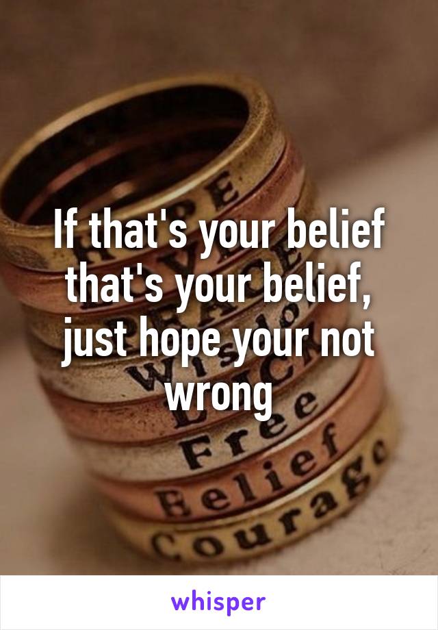 If that's your belief that's your belief, just hope your not wrong