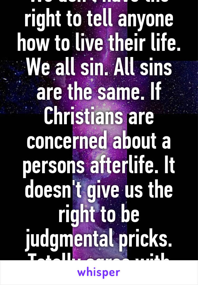 We don't have the right to tell anyone how to live their life. We all sin. All sins are the same. If Christians are concerned about a persons afterlife. It doesn't give us the right to be judgmental pricks. Totally agree with you. 