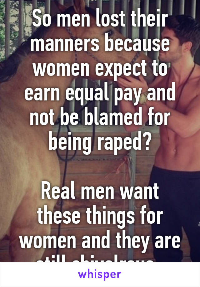 So men lost their manners because women expect to earn equal pay and not be blamed for being raped?

Real men want these things for women and they are still chivalrous. 