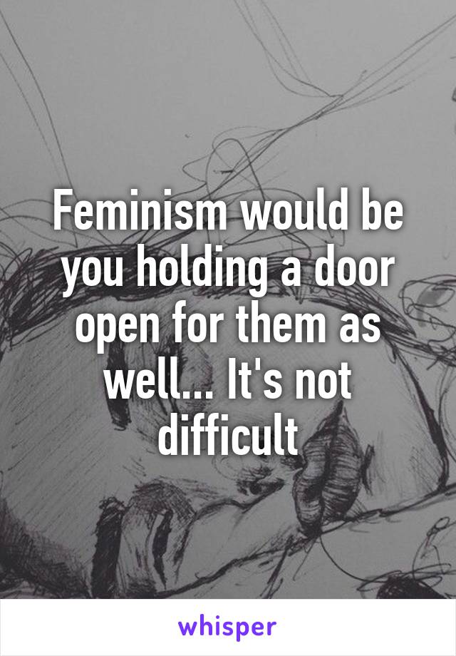 Feminism would be you holding a door open for them as well... It's not difficult