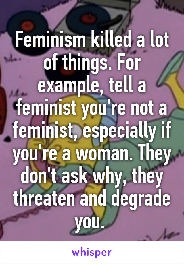 Feminism killed a lot of things. For example, tell a feminist you're not a feminist, especially if you're a woman. They don't ask why, they threaten and degrade you. 