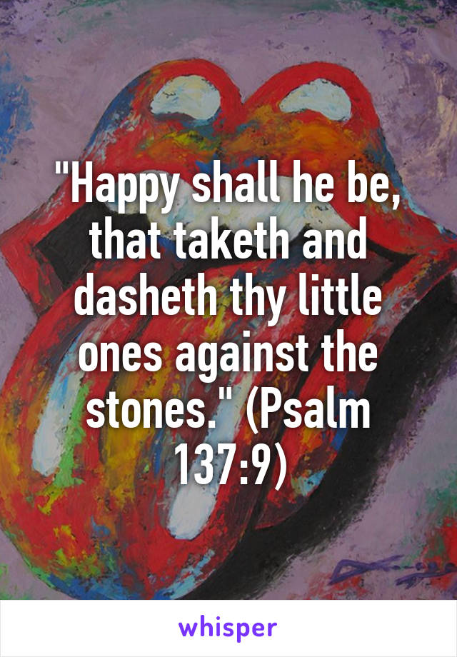 "Happy shall he be, that taketh and dasheth thy little ones against the stones." (Psalm 137:9)