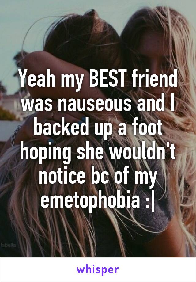 Yeah my BEST friend was nauseous and I backed up a foot hoping she wouldn't notice bc of my emetophobia :|