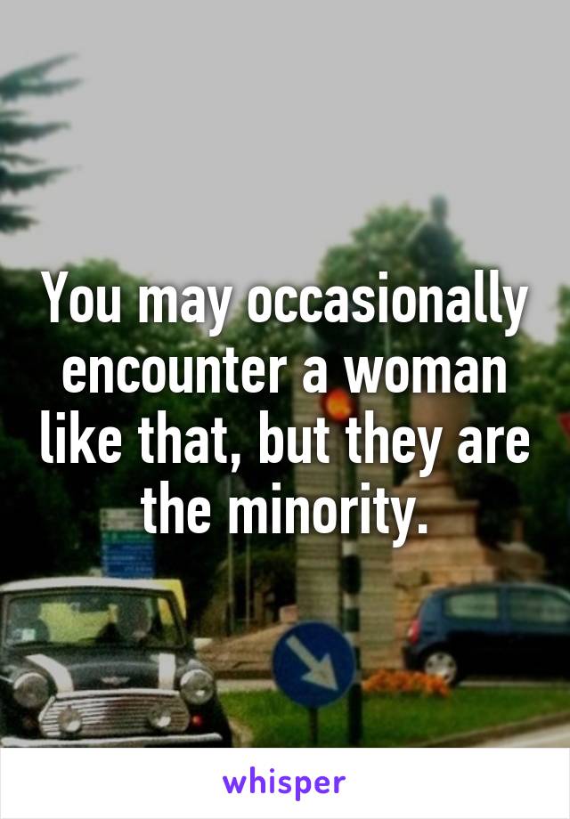 You may occasionally encounter a woman like that, but they are the minority.