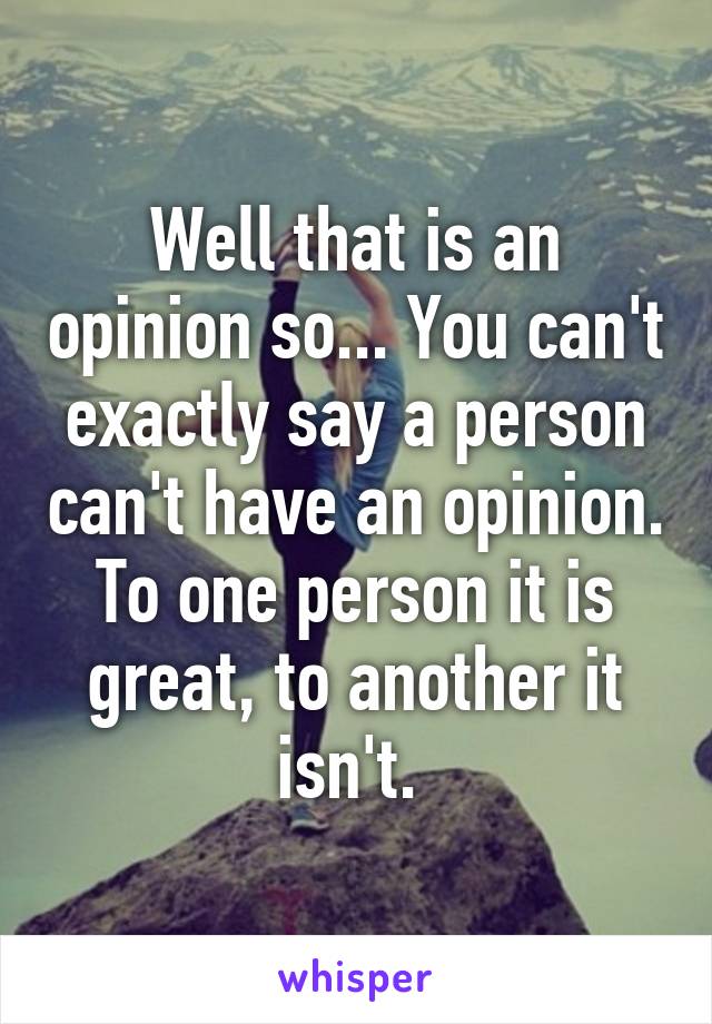 Well that is an opinion so... You can't exactly say a person can't have an opinion. To one person it is great, to another it isn't. 