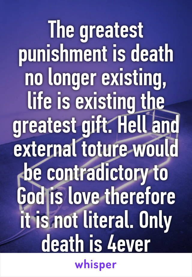 The greatest punishment is death no longer existing, life is existing the greatest gift. Hell and external toture would be contradictory to God is love therefore it is not literal. Only death is 4ever