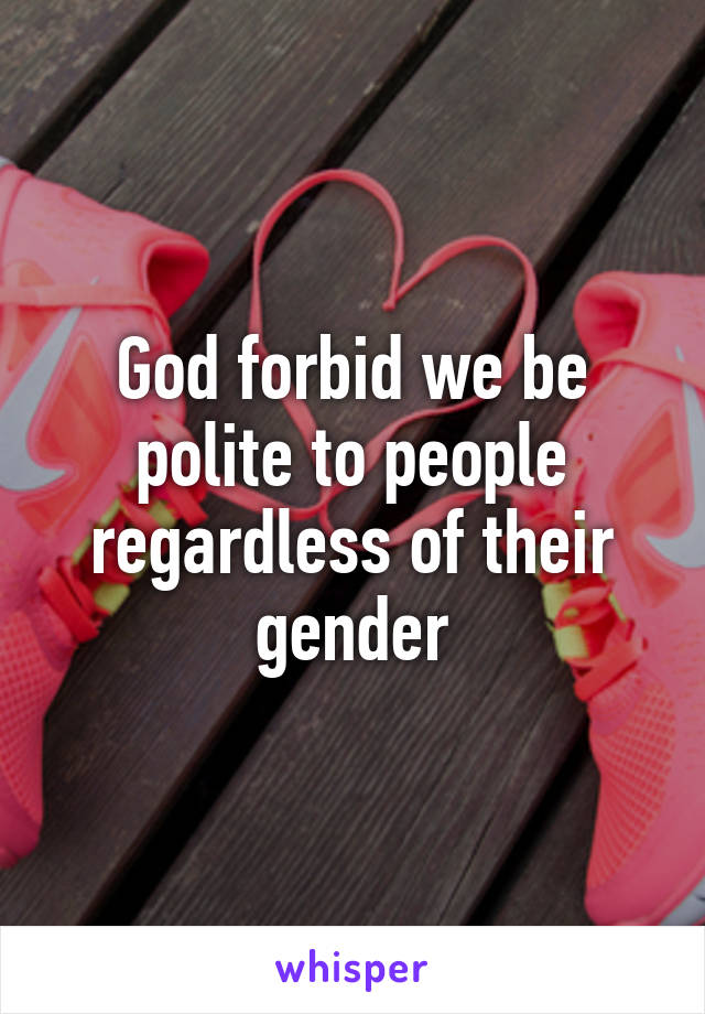 God forbid we be polite to people regardless of their gender