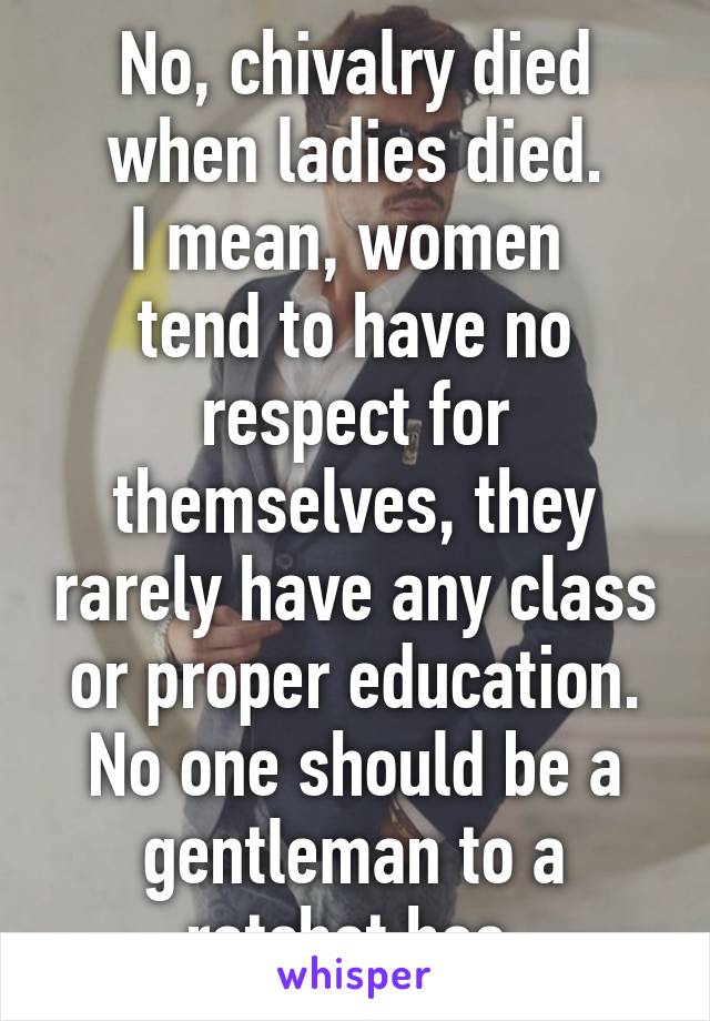 No, chivalry died when ladies died.
I mean, women  tend to have no respect for themselves, they rarely have any class or proper education.
No one should be a gentleman to a ratchet hoe.