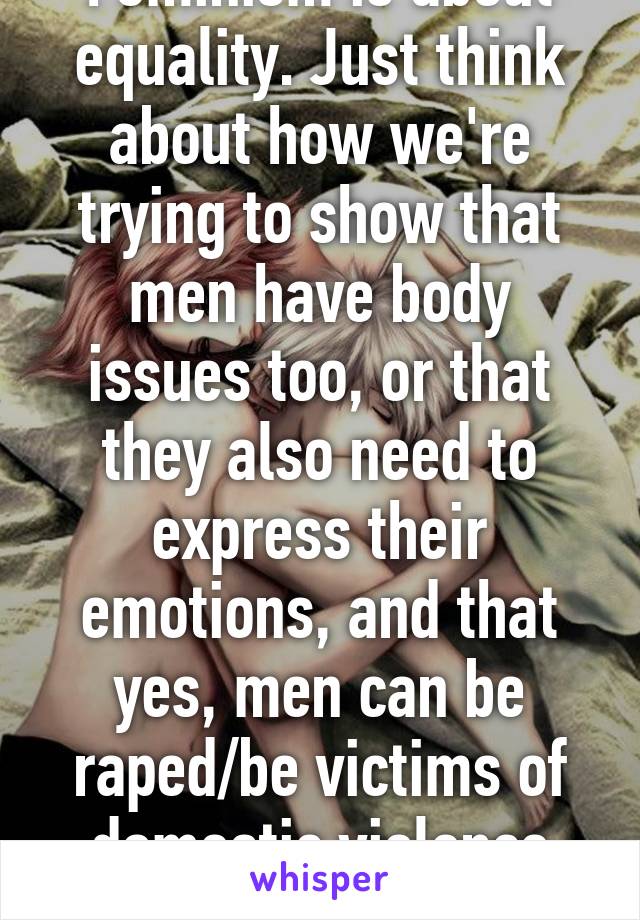 Feminism is about equality. Just think about how we're trying to show that men have body issues too, or that they also need to express their emotions, and that yes, men can be raped/be victims of domestic violence too.