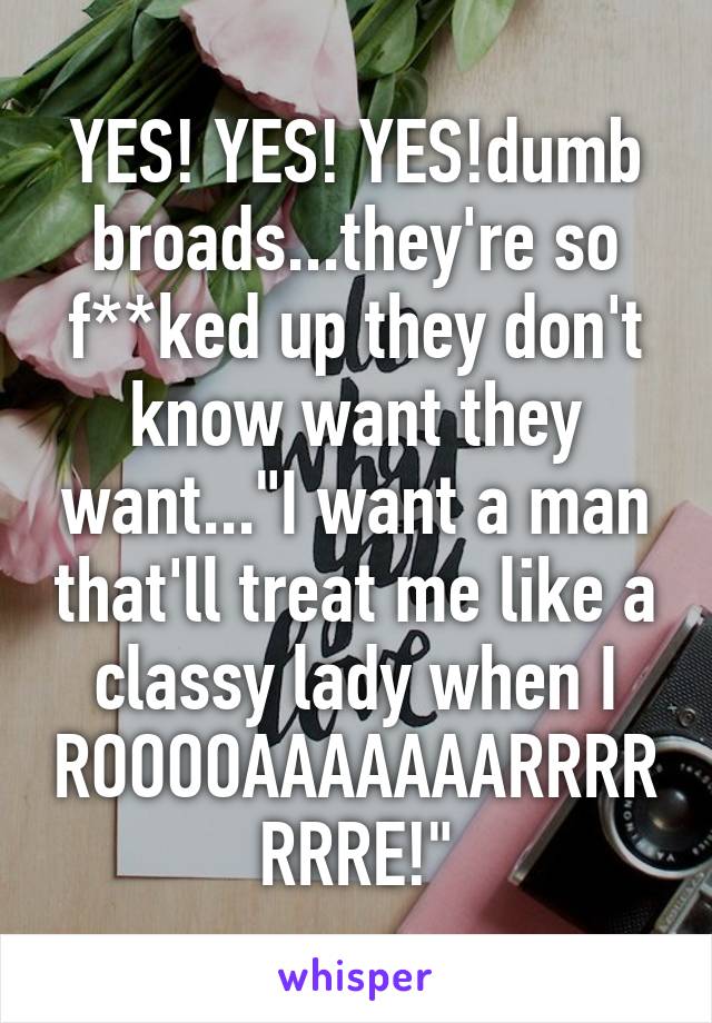 YES! YES! YES!dumb broads...they're so f**ked up they don't know want they want..."I want a man that'll treat me like a classy lady when I ROOOOAAAAAAARRRRRRRE!"