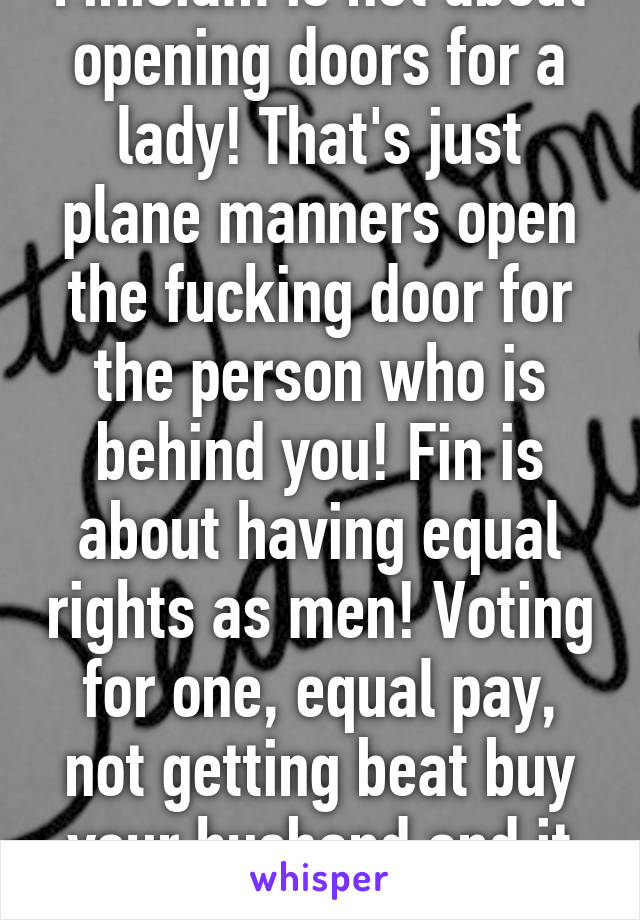 Finisiam is not about opening doors for a lady! That's just plane manners open the fucking door for the person who is behind you! Fin is about having equal rights as men! Voting for one, equal pay, not getting beat buy your husband and it being ok!  