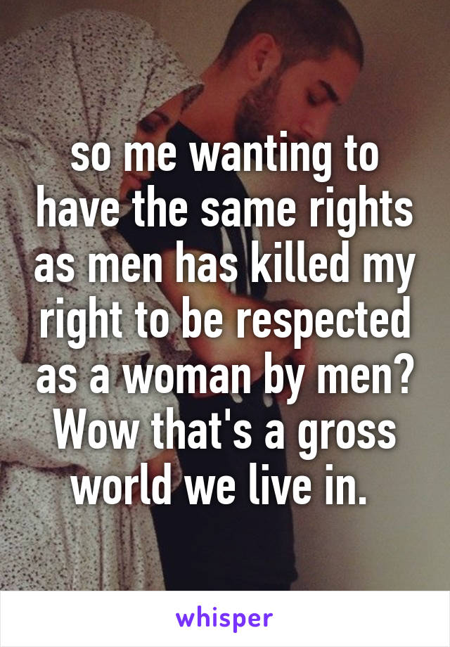 so me wanting to have the same rights as men has killed my right to be respected as a woman by men? Wow that's a gross world we live in. 