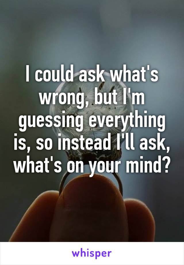 I could ask what's wrong, but I'm guessing everything is, so instead I'll ask, what's on your mind? 