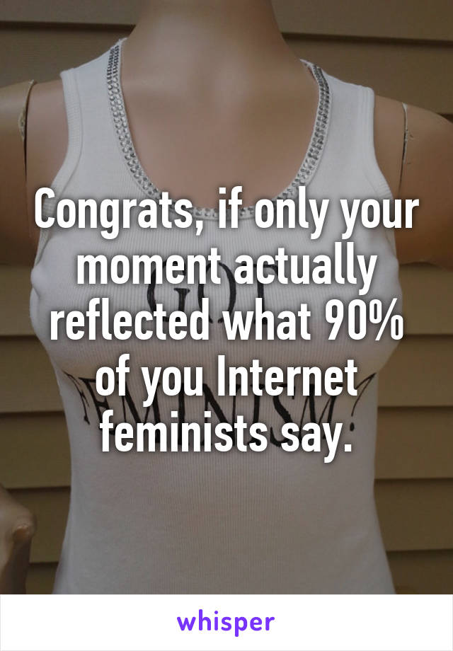 Congrats, if only your moment actually reflected what 90% of you Internet feminists say.