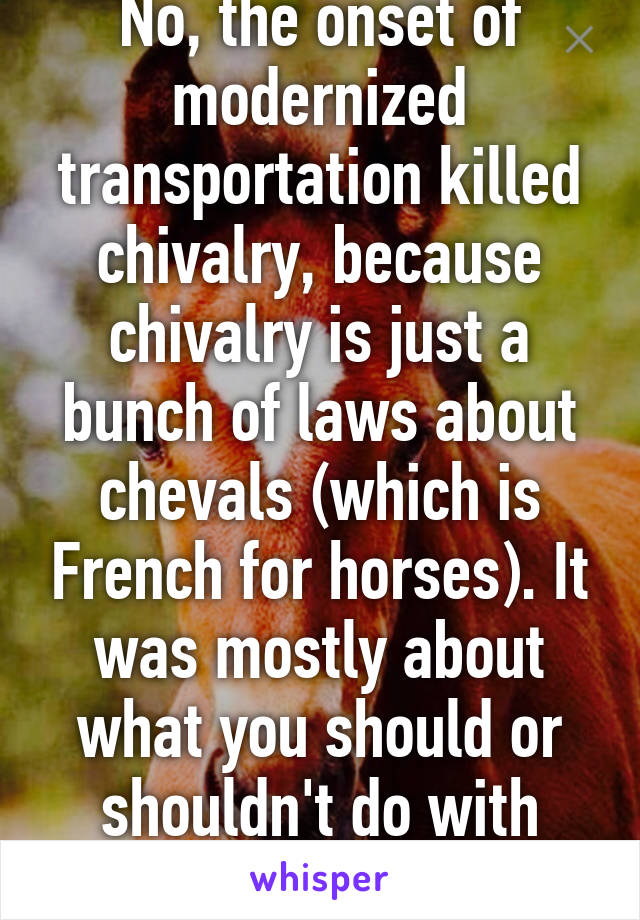 No, the onset of modernized transportation killed chivalry, because chivalry is just a bunch of laws about chevals (which is French for horses). It was mostly about what you should or shouldn't do with your horse. 