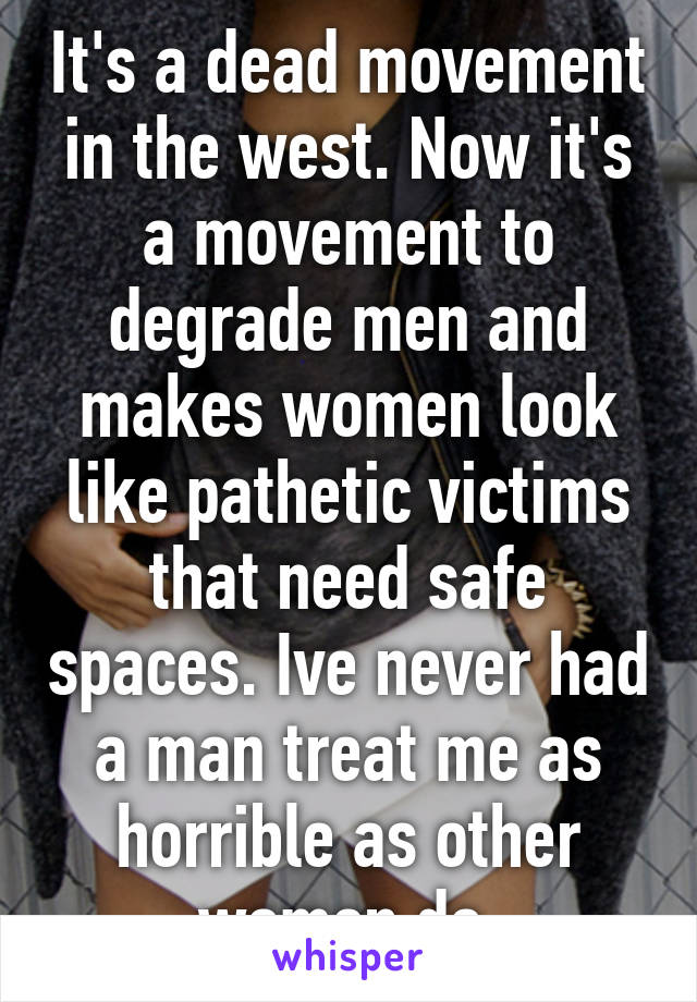 It's a dead movement in the west. Now it's a movement to degrade men and makes women look like pathetic victims that need safe spaces. Ive never had a man treat me as horrible as other women do.