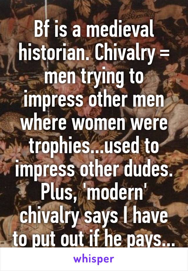 Bf is a medieval historian. Chivalry = men trying to impress other men where women were trophies...used to impress other dudes. Plus, 'modern' chivalry says I have to put out if he pays...