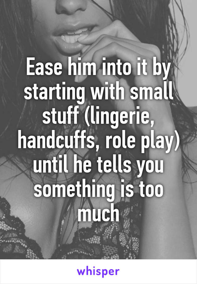 Ease him into it by starting with small stuff (lingerie, handcuffs, role play) until he tells you something is too much