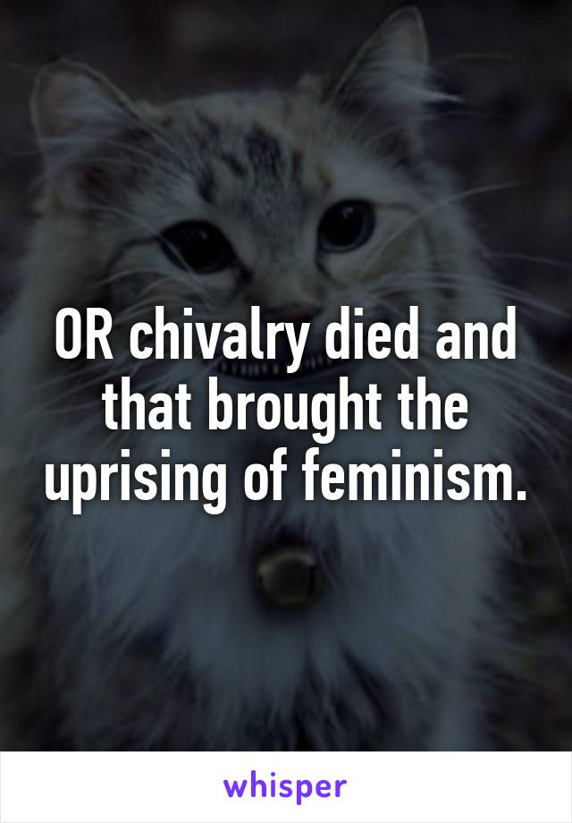 OR chivalry died and that brought the uprising of feminism.