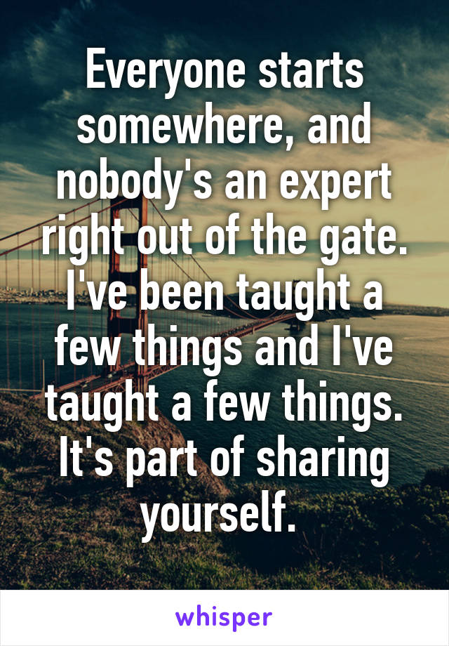 Everyone starts somewhere, and nobody's an expert right out of the gate. I've been taught a few things and I've taught a few things. It's part of sharing yourself. 
