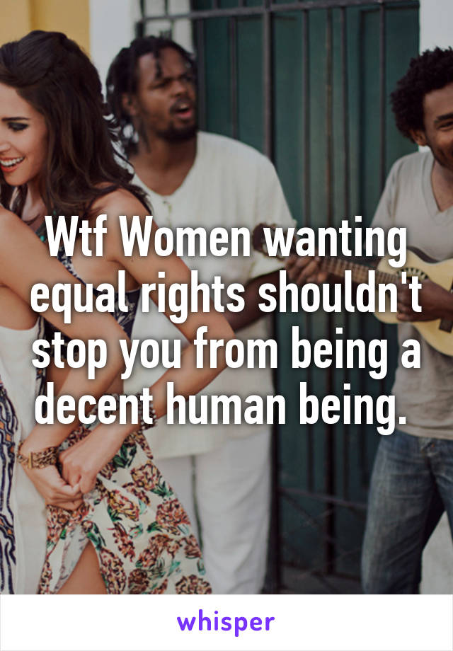 Wtf Women wanting equal rights shouldn't stop you from being a decent human being. 