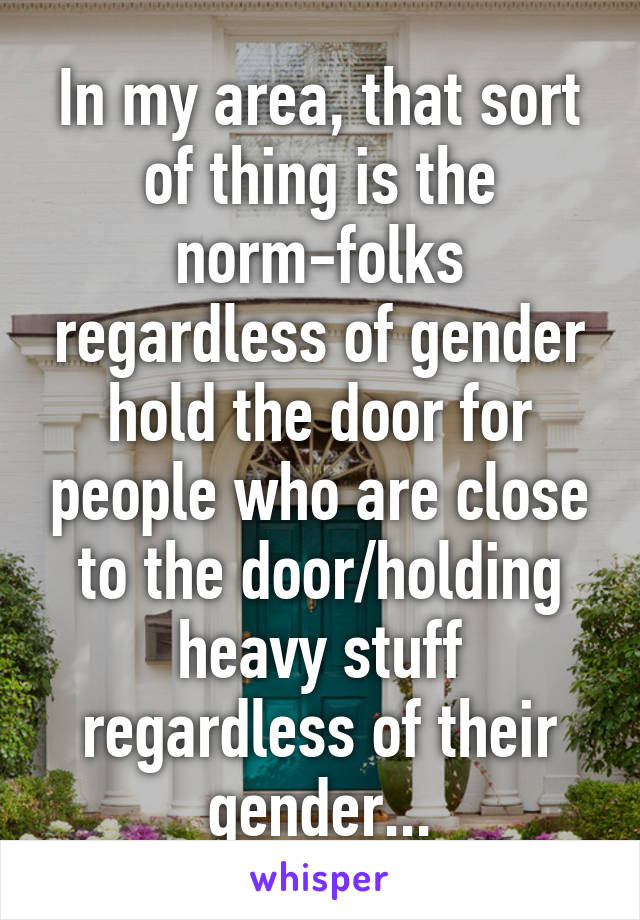 In my area, that sort of thing is the norm-folks regardless of gender hold the door for people who are close to the door/holding heavy stuff regardless of their gender...