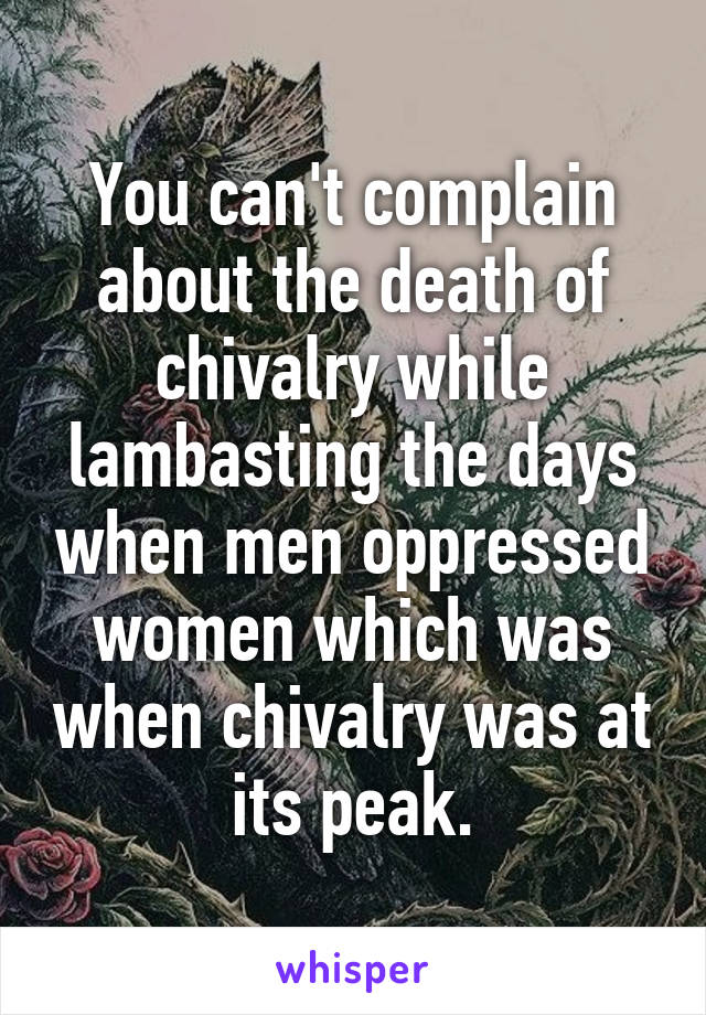 You can't complain about the death of chivalry while lambasting the days when men oppressed women which was when chivalry was at its peak.