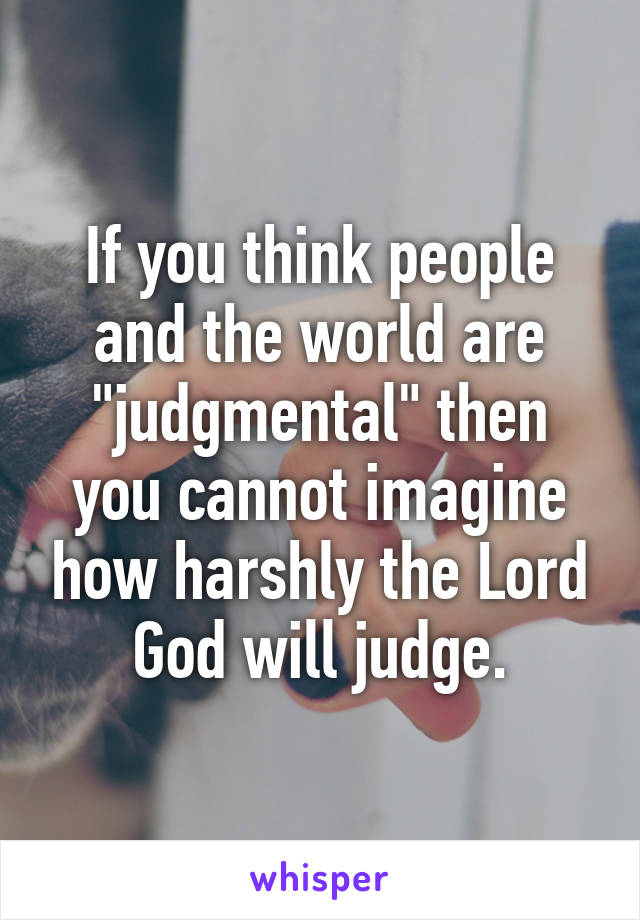 If you think people and the world are "judgmental" then you cannot imagine how harshly the Lord God will judge.