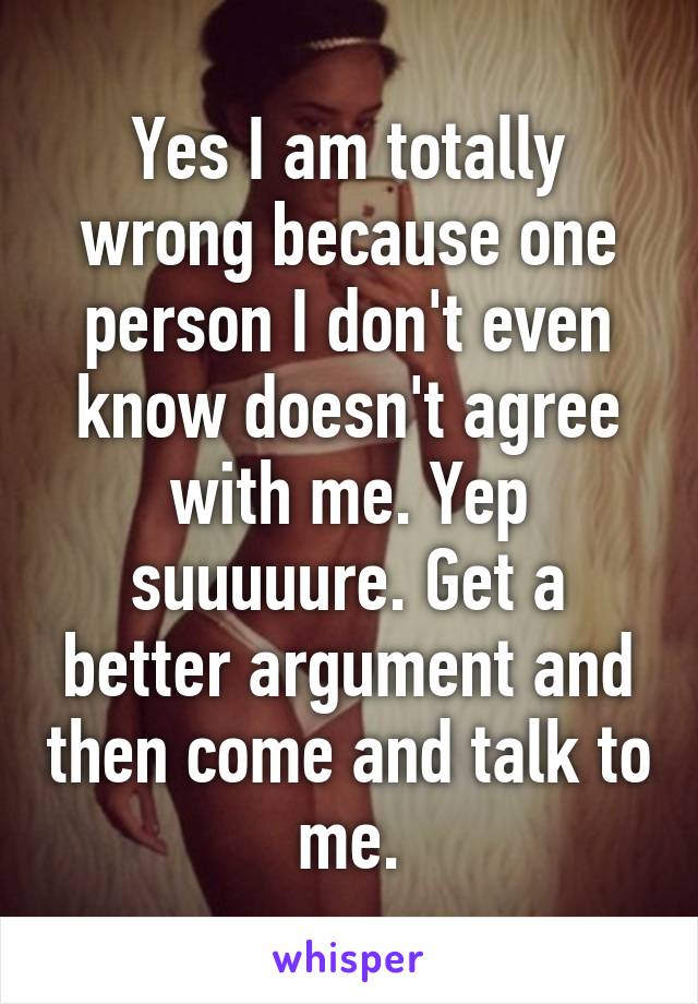 Yes I am totally wrong because one person I don't even know doesn't agree with me. Yep suuuuure. Get a better argument and then come and talk to me.