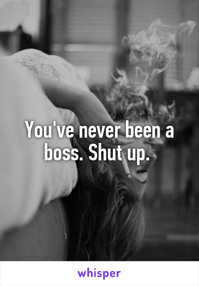 You've never been a boss. Shut up. 