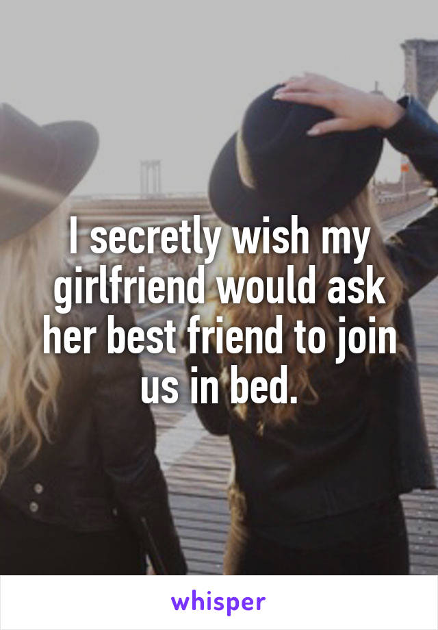 I secretly wish my girlfriend would ask her best friend to join us in bed.