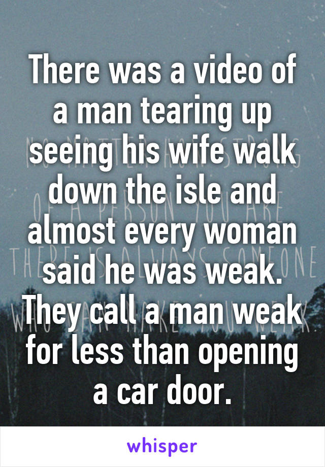 There was a video of a man tearing up seeing his wife walk down the isle and almost every woman said he was weak. They call a man weak for less than opening a car door.