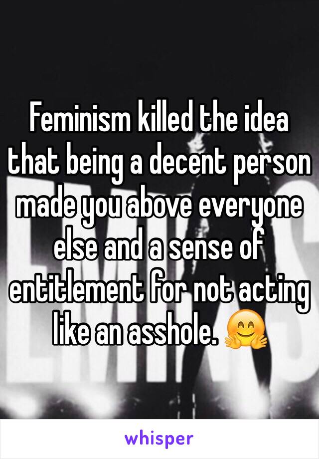 Feminism killed the idea that being a decent person made you above everyone else and a sense of entitlement for not acting like an asshole. 🤗