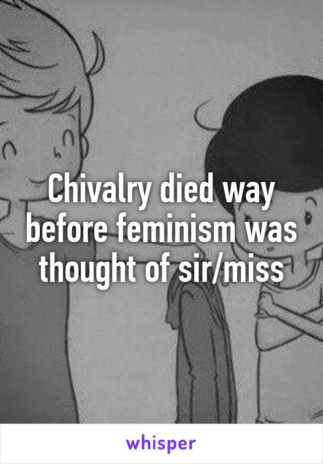 Chivalry died way before feminism was thought of sir/miss