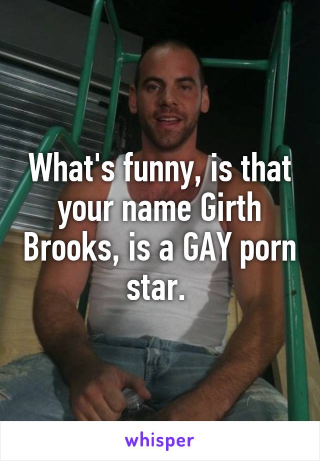 What's funny, is that your name Girth Brooks, is a GAY porn star. 