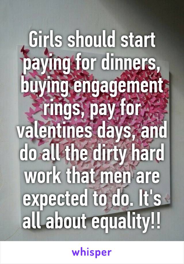 Girls should start paying for dinners, buying engagement rings, pay for valentines days, and do all the dirty hard work that men are expected to do. It's all about equality!!