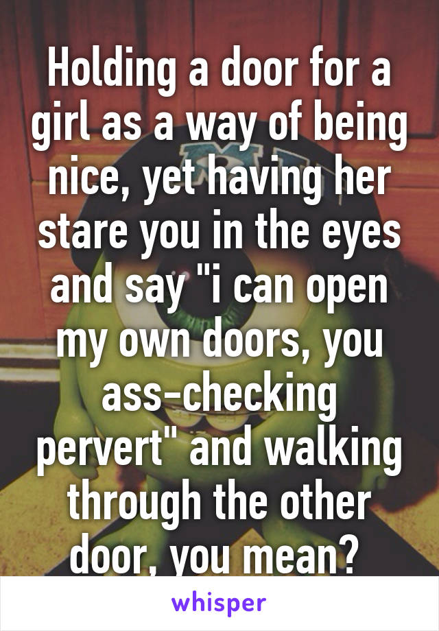 Holding a door for a girl as a way of being nice, yet having her stare you in the eyes and say "i can open my own doors, you ass-checking pervert" and walking through the other door, you mean? 