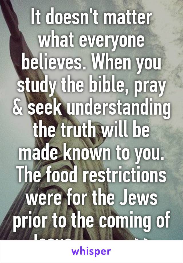 It doesn't matter what everyone believes. When you study the bible, pray & seek understanding the truth will be made known to you. The food restrictions were for the Jews prior to the coming of Jesus.------->>