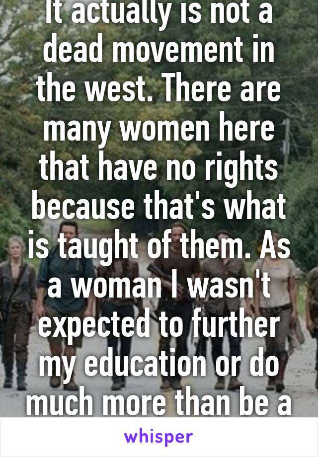 It actually is not a dead movement in the west. There are many women here that have no rights because that's what is taught of them. As a woman I wasn't expected to further my education or do much more than be a mom. 