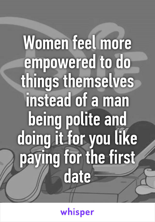 Women feel more empowered to do things themselves instead of a man being polite and doing it for you like paying for the first date